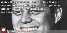 Watch the generals and avoid feeling that just because they are military men, their opinion on military matters are worth a damn. John F. Kennedy