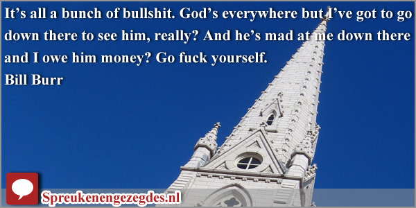 It’s all a bunch of bullshit. God’s everywhere but I’ve got to go down there to see him, really? And he’s mad at me down there and I owe him money? Go fuck yourself. - Bill Burr