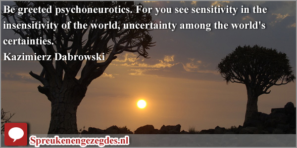 Be greeted psychoneurotics. For you see sensitivity in the insensitivity of the world, uncertainty among the world's certainties.