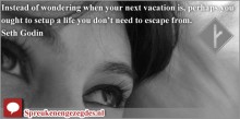 Instead of wondering when your next vacation is, perhaps you ought to setup a life you don’t need to escape from.